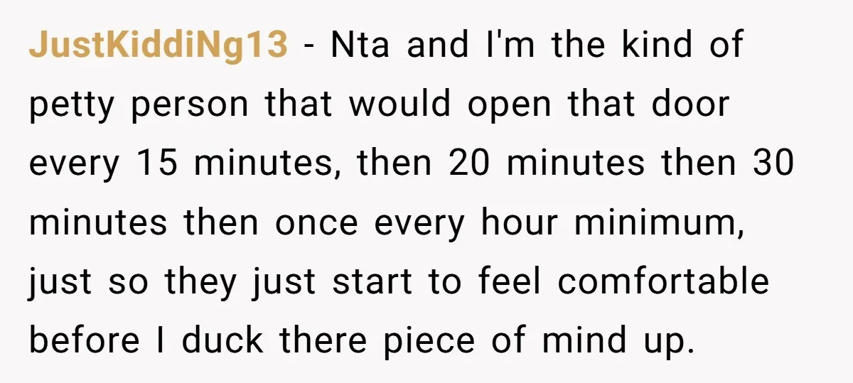 JustKiddiNg13 − Nta and I'm the kind of petty person that would open that door every 15 minutes, then 20 minutes then 30 minutes then once every hour minimum, just...