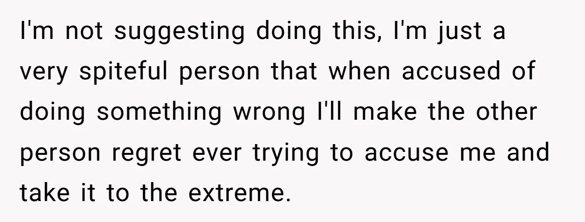 I'm not suggesting doing this, I'm just a very spiteful person that when accused of doing something wrong I'll make the other person regret ever trying to accuse me and...