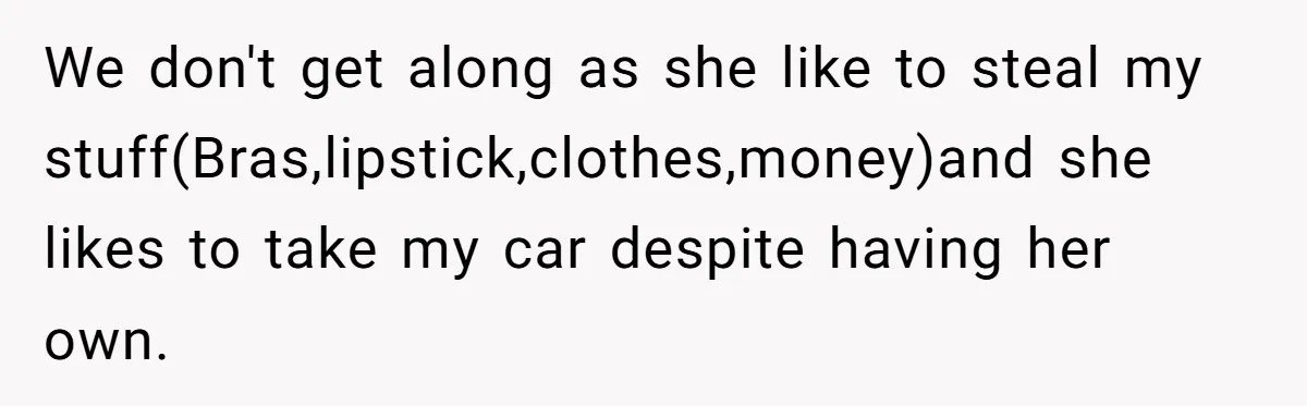 We don't get along as she like to steal my stuff(Bras,lipstick,clothes,money)and she likes to take my car despite having her own.
