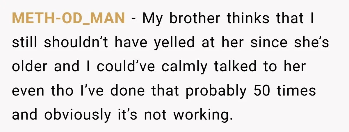 METH-OD_MAN − My brother thinks that I still shouldn’t have yelled at her since she’s older and I could’ve calmly talked to her even tho I’ve done that probably 50...