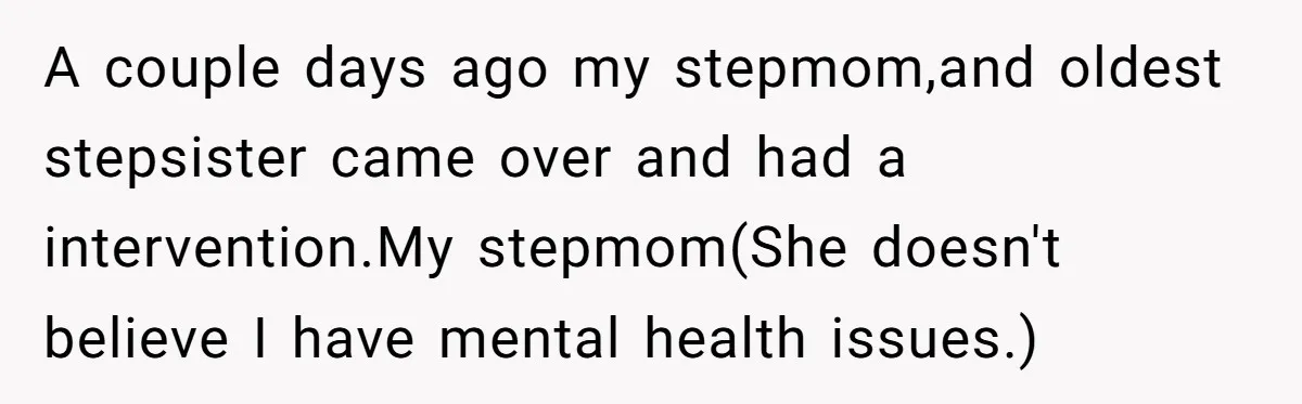 A couple days ago my stepmom,and oldest stepsister came over and had a intervention.My stepmom(She doesn't believe I have mental health issues.)