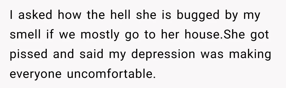 I asked how the hell she is bugged by my smell if we mostly go to her house.She got pissed and said my depression was making everyone uncomfortable.