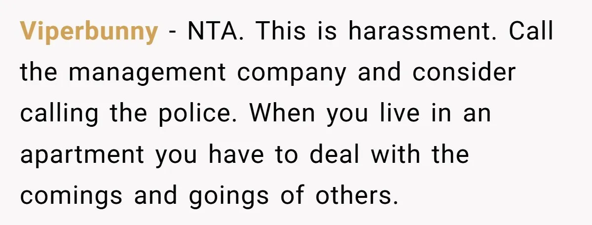 Viperbunny − NTA. This is harassment. Call the management company and consider calling the police. When you live in an apartment you have to deal with the comings and goings...
