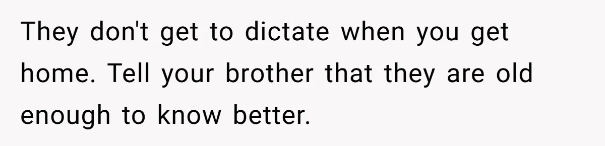 They don't get to dictate when you get home. Tell your brother that they are old enough to know better.
