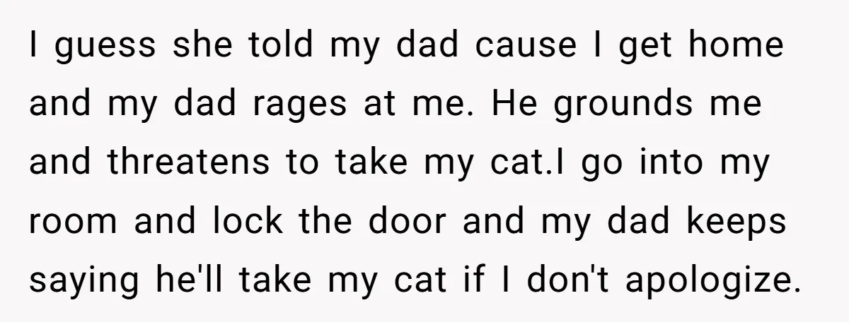 I guess she told my dad cause I get home and my dad rages at me. He grounds me and threatens to take my cat.I go into my room and...