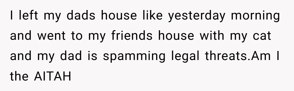I left my dads house like yesterday morning and went to my friends house with my cat and my dad is spamming legal threats.Am I the AITAH