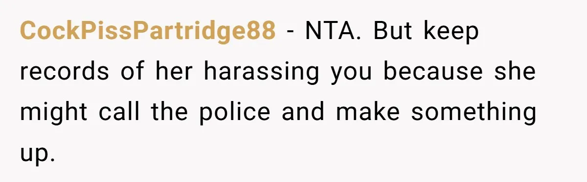 CockPissPartridge88 − NTA. But keep records of her harassing you because she might call the police and make something up.