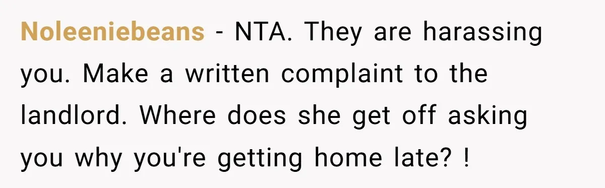 Noleeniebeans − NTA. They are harassing you. Make a written complaint to the landlord. Where does she get off asking you why you're getting home late? !
