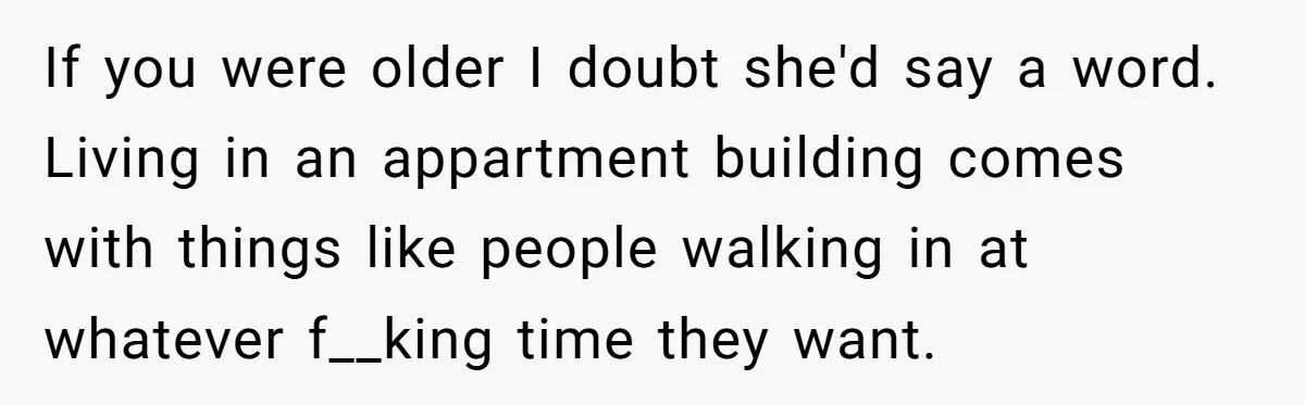 If you were older I doubt she'd say a word. Living in an appartment building comes with things like people walking in at whatever f__king time they want.