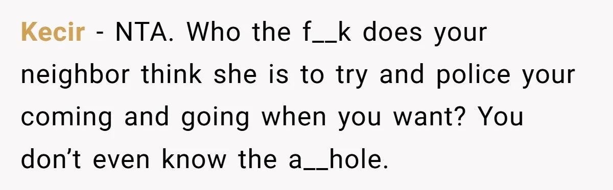 Kecir − NTA. Who the f__k does your neighbor think she is to try and police your coming and going when you want? You don’t even know the a__hole.
