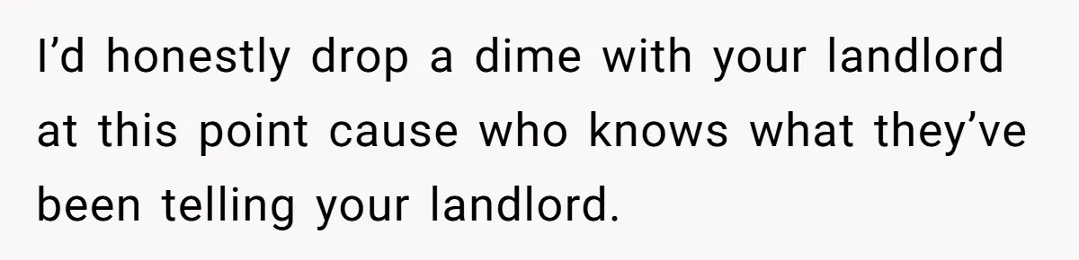 I’d honestly drop a dime with your landlord at this point cause who knows what they’ve been telling your landlord.