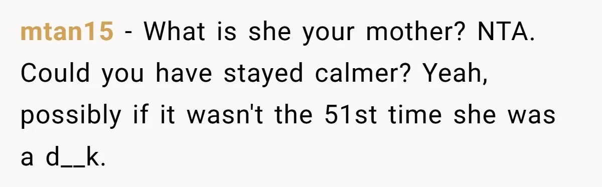 mtan15 − What is she your mother? NTA. Could you have stayed calmer? Yeah, possibly if it wasn't the 51st time she was a d__k.