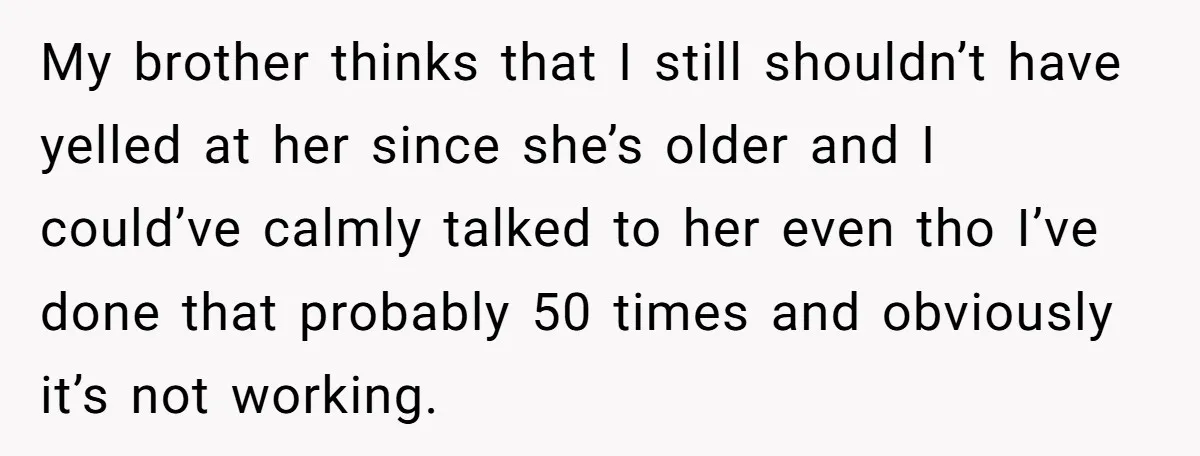 My brother thinks that I still shouldn’t have yelled at her since she’s older and I could’ve calmly talked to her even tho I’ve done that probably 50 times and...