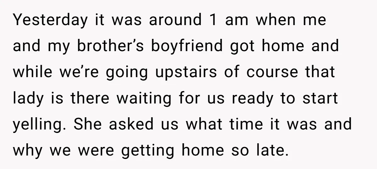 Yesterday it was around 1 am when me and my brother’s boyfriend got home and while we’re going upstairs of course that lady is there waiting for us ready to...