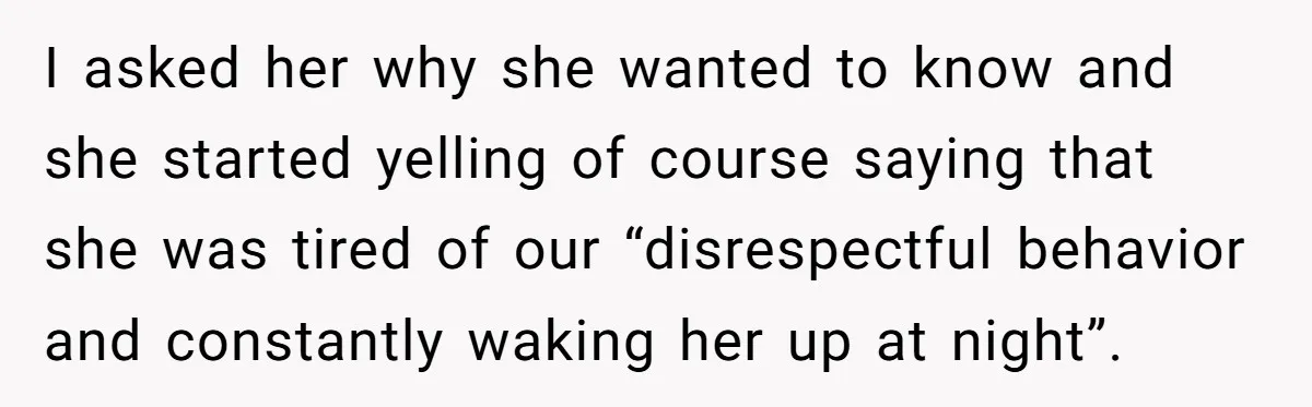 I asked her why she wanted to know and she started yelling of course saying that she was tired of our “disrespectful behavior and constantly waking her up at night”.