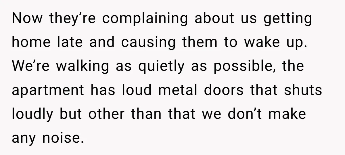 Now they’re complaining about us getting home late and causing them to wake up. We’re walking as quietly as possible, the apartment has loud metal doors that shuts loudly but...
