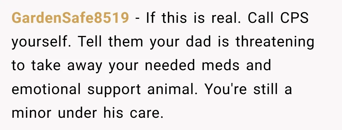 GardenSafe8519 − If this is real. Call CPS yourself. Tell them your dad is threatening to take away your needed meds and emotional support animal. You're still a minor under...
