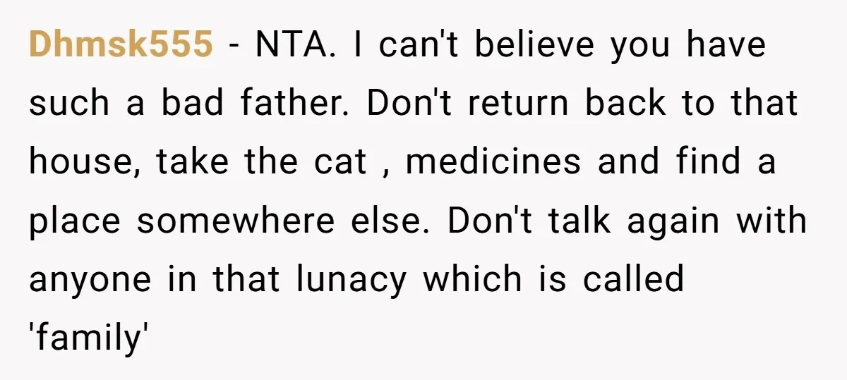 Dhmsk555 − NTA. I can't believe you have such a bad father. Don't return back to that house, take the cat , medicines and find a place somewhere else. Don't...