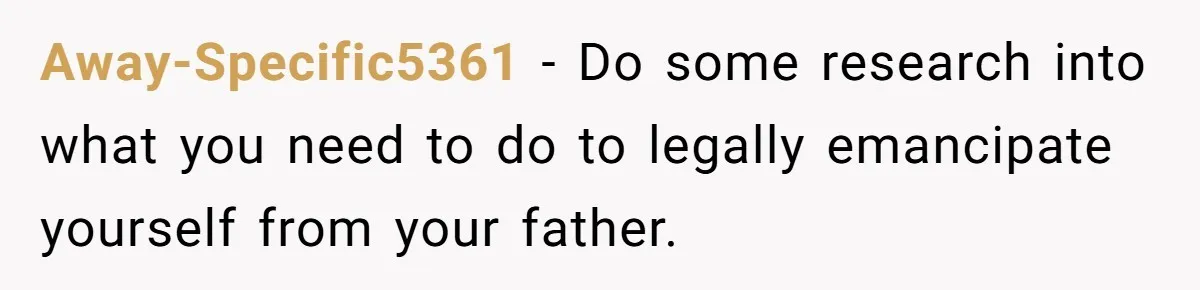 Away-Specific5361 − Do some research into what you need to do to legally emancipate yourself from your father.