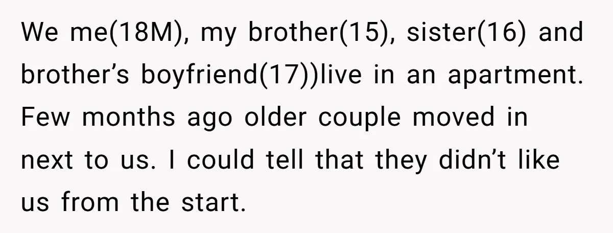 We me(18M), my brother(15), sister(16) and brother’s boyfriend(17))live in an apartment. Few months ago older couple moved in next to us. I could tell that they didn’t like us from...