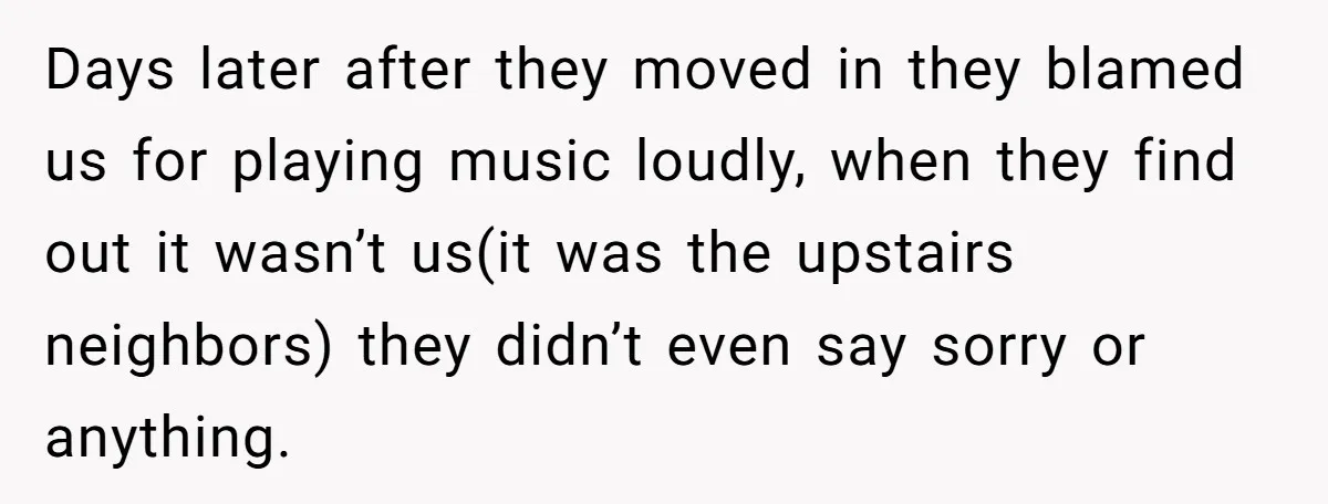 Days later after they moved in they blamed us for playing music loudly, when they find out it wasn’t us(it was the upstairs neighbors) they didn’t even say sorry or...