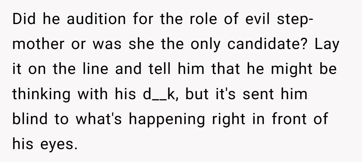 Did he audition for the role of evil step-mother or was she the only candidate? Lay it on the line and tell him that he might be thinking with his...