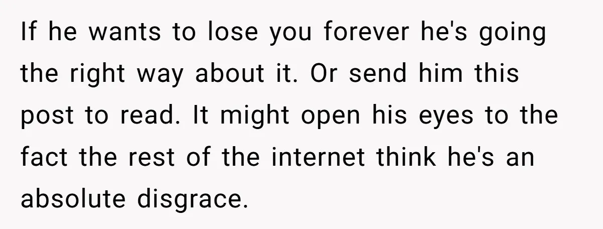 If he wants to lose you forever he's going the right way about it. Or send him this post to read. It might open his eyes to the fact the...