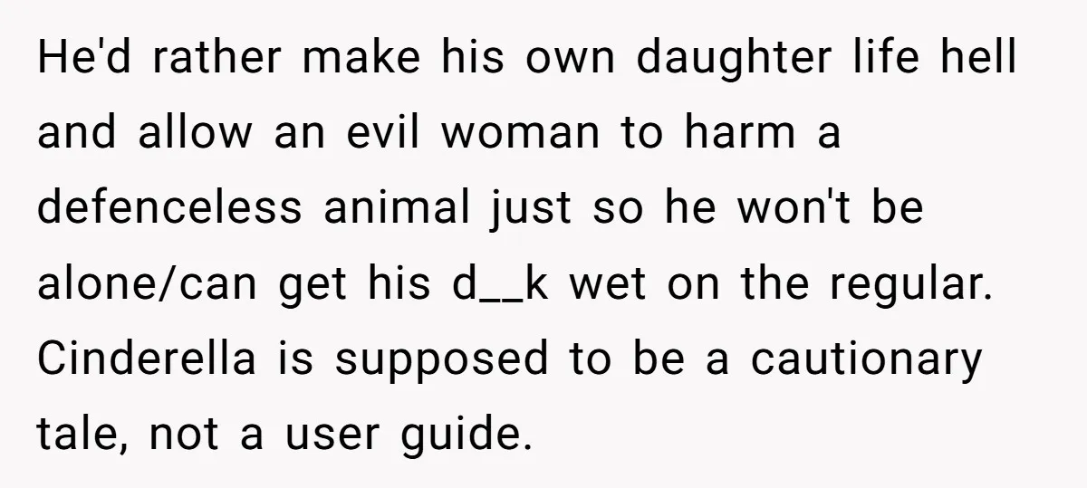 He'd rather make his own daughter life hell and allow an evil woman to harm a defenceless animal just so he won't be alone/can get his d__k wet on the...