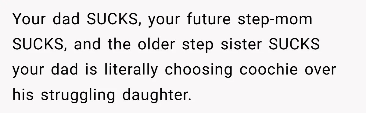 Your dad SUCKS, your future step-mom SUCKS, and the older step sister SUCKS your dad is literally choosing coochie over his struggling daughter.