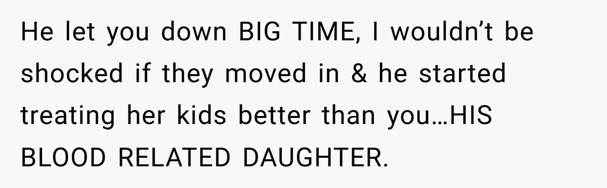 He let you down BIG TIME, I wouldn’t be shocked if they moved in & he started treating her kids better than you…HIS BLOOD RELATED DAUGHTER.