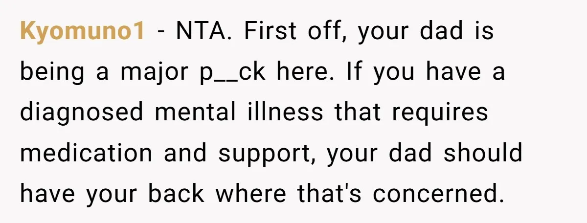 Kyomuno1 − NTA. First off, your dad is being a major p__ck here. If you have a diagnosed mental illness that requires medication and support, your dad should have your...