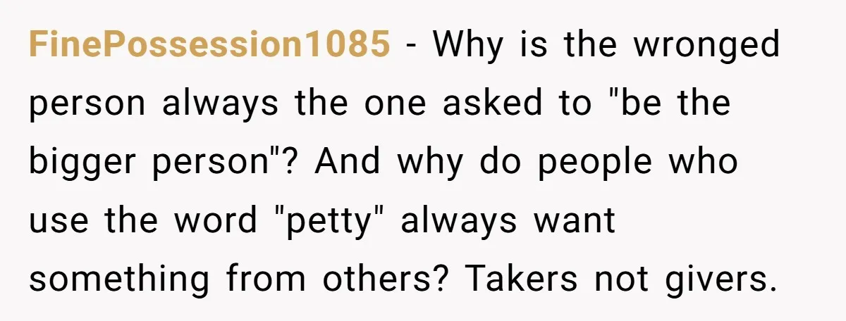 FinePossession1085 − Why is the wronged person always the one asked to "be the bigger person"? And why do people who use the word "petty" always want something from others?...