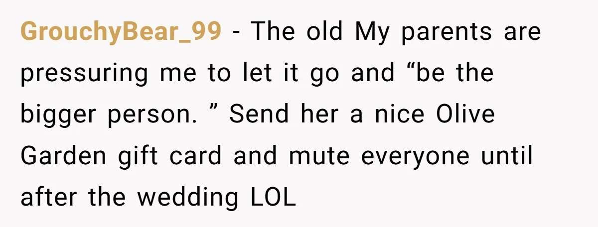 GrouchyBear_99 − The old My parents are pressuring me to let it go and “be the bigger person. ” Send her a nice Olive Garden gift card and mute everyone...