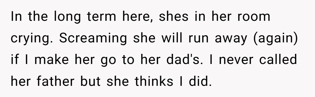 In the long term here, shes in her room crying. Screaming she will run away (again) if I make her go to her dad's. I never called her father but...