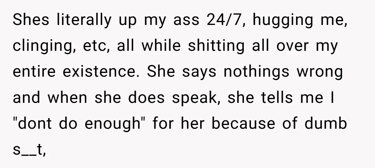 Shes literally up my ass 24/7, hugging me, clinging, etc, all while shitting all over my entire existence. She says nothings wrong and when she does speak, she tells me...