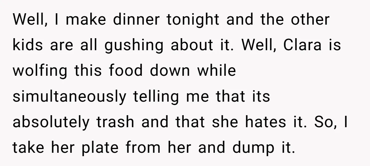 Well, I make dinner tonight and the other kids are all gushing about it. Well, Clara is wolfing this food down while simultaneously telling me that its absolutely trash and...