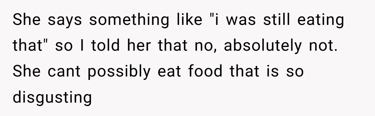 She says something like "i was still eating that" so I told her that no, absolutely not. She cant possibly eat food that is so disgusting