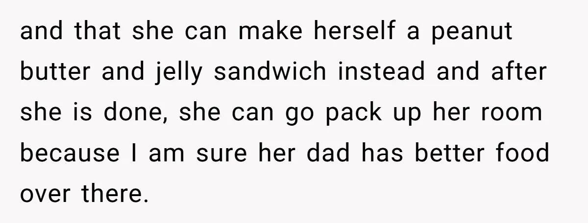 and that she can make herself a peanut butter and jelly sandwich instead and after she is done, she can go pack up her room because I am sure her...
