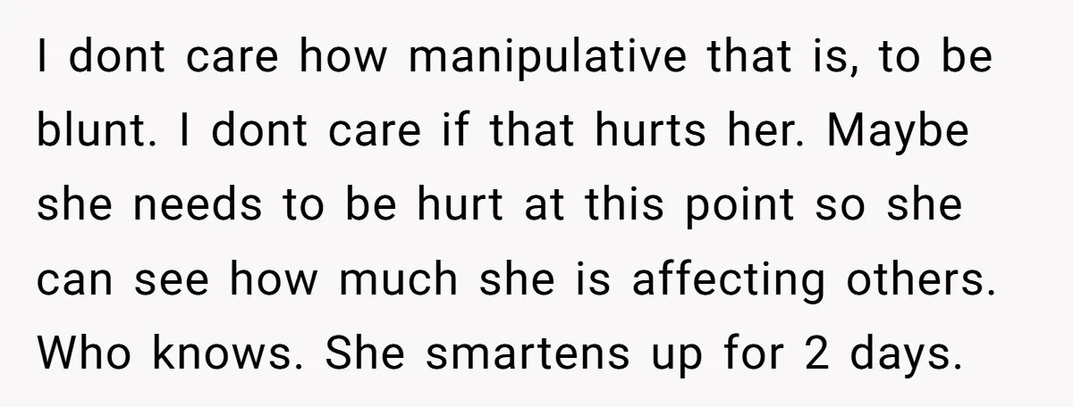I dont care how manipulative that is, to be blunt. I dont care if that hurts her. Maybe she needs to be hurt at this point so she can see...