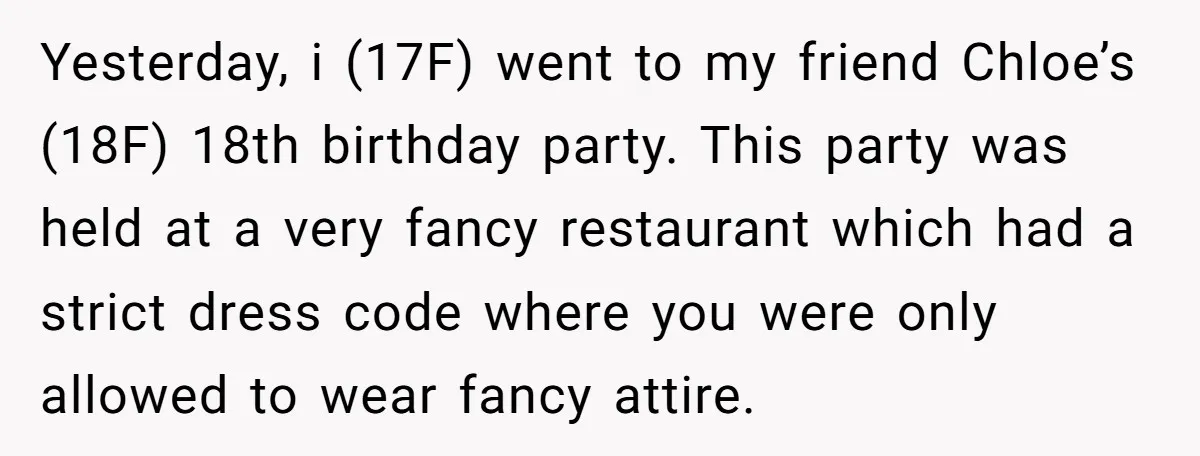 Yesterday, i (17F) went to my friend Chloe’s (18F) 18th birthday party. This party was held at a very fancy restaurant which had a strict dress code where you were...