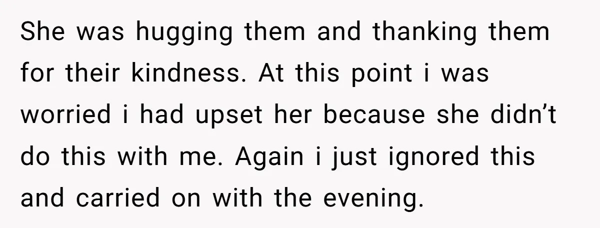 She was hugging them and thanking them for their kindness. At this point i was worried i had upset her because she didn’t do this with me. Again i just...