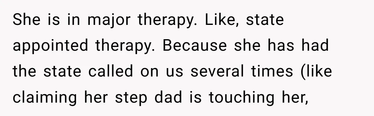 She is in major therapy. Like, state appointed therapy. Because she has had the state called on us several times (like claiming her step dad is touching her,