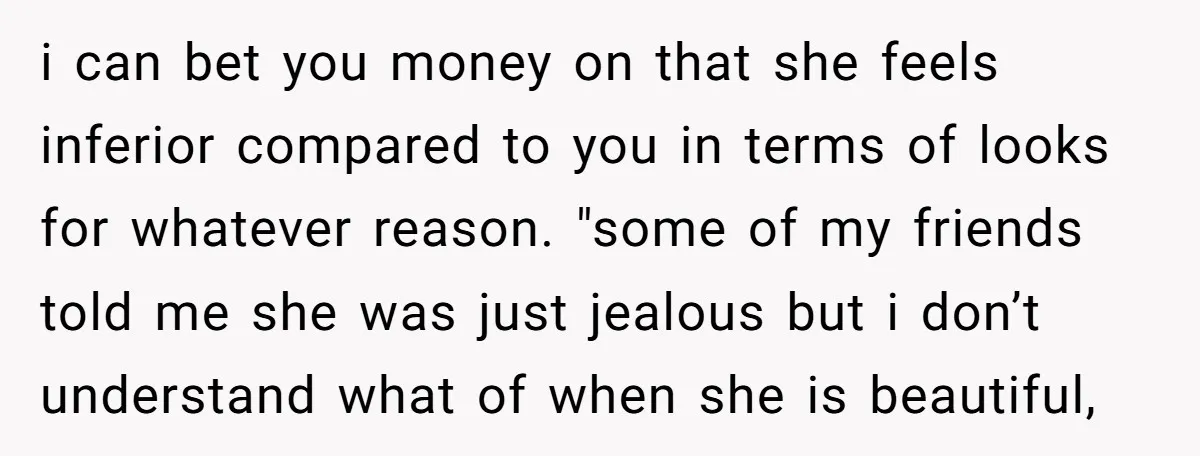 i can bet you money on that she feels inferior compared to you in terms of looks for whatever reason. "some of my friends told me she was just jealous...