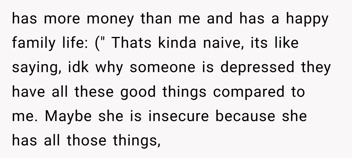 has more money than me and has a happy family life: (" Thats kinda naive, its like saying, idk why someone is depressed they have all these good things compared...