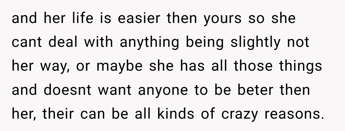 and her life is easier then yours so she cant deal with anything being slightly not her way, or maybe she has all those things and doesnt want anyone to...