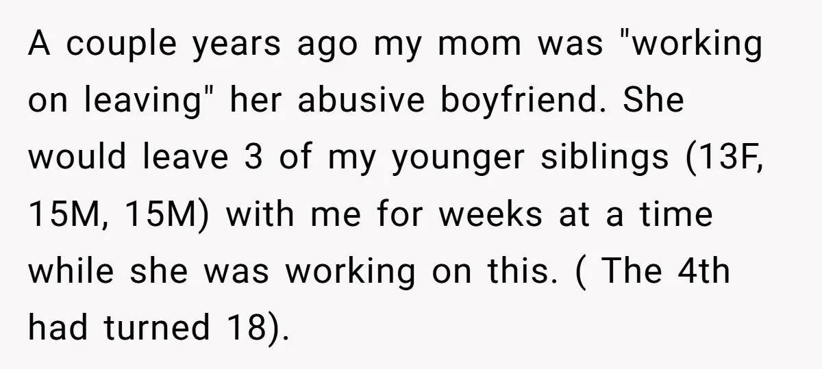 A couple years ago my mom was "working on leaving" her abusive boyfriend. She would leave 3 of my younger siblings (13F, 15M, 15M) with me for weeks at a...