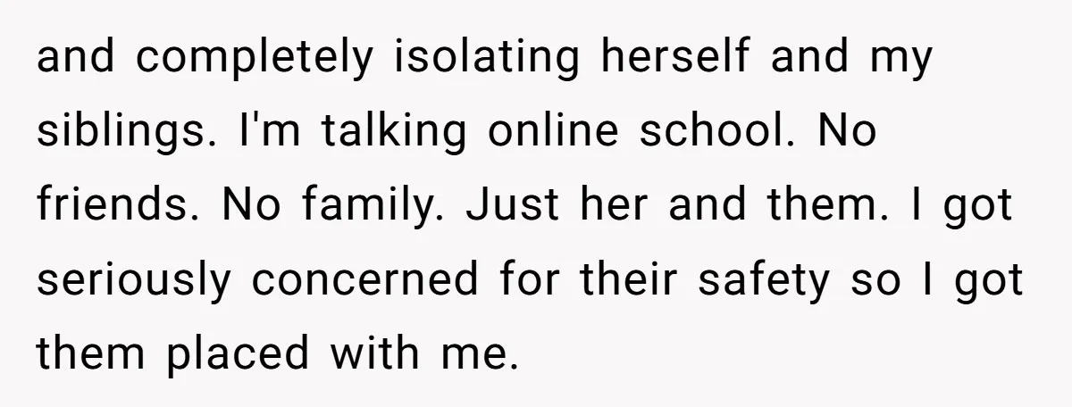 and completely isolating herself and my siblings. I'm talking online school. No friends. No family. Just her and them. I got seriously concerned for their safety so I got them...