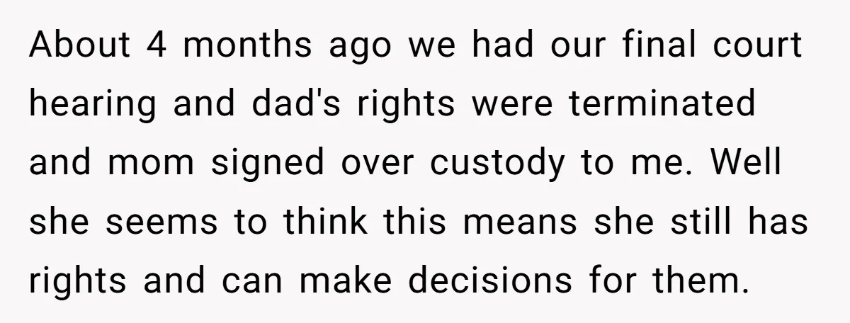 About 4 months ago we had our final court hearing and dad's rights were terminated and mom signed over custody to me. Well she seems to think this means she...