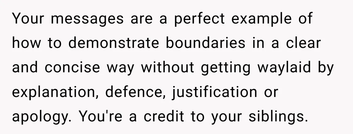 Your messages are a perfect example of how to demonstrate boundaries in a clear and concise way without getting waylaid by explanation, defence, justification or apology. You're a credit to...