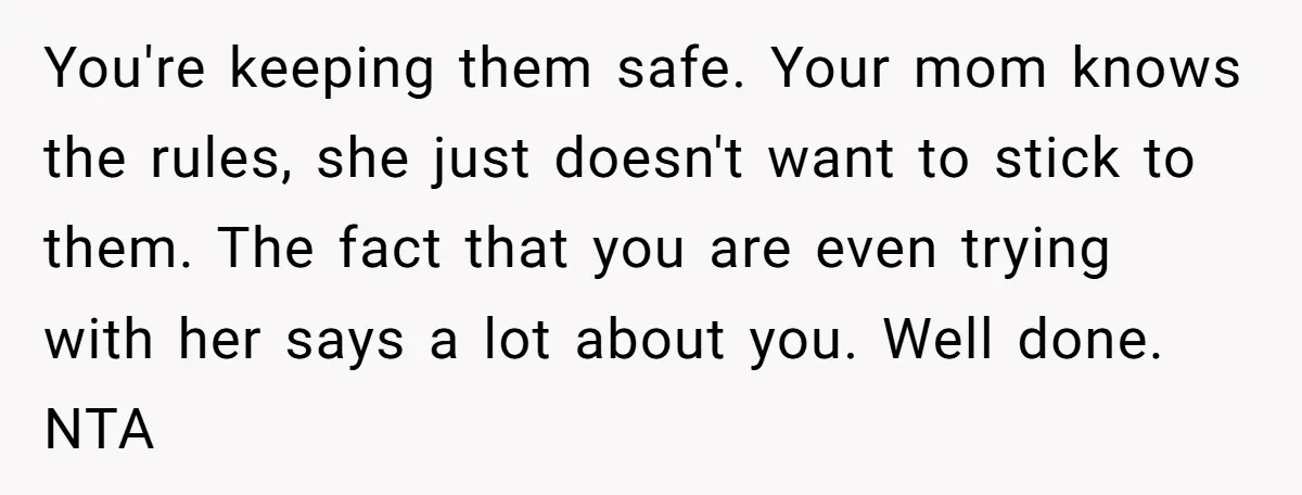 You're keeping them safe. Your mom knows the rules, she just doesn't want to stick to them. The fact that you are even trying with her says a lot about...